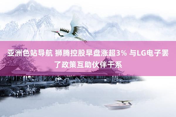 亚洲色站导航 狮腾控股早盘涨超3% 与LG电子罢了政策互助伙伴干系