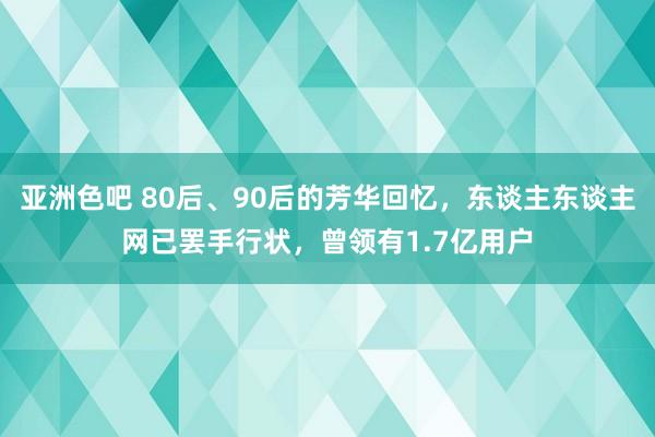 亚洲色吧 80后、90后的芳华回忆，东谈主东谈主网已罢手行状，曾领有1.7亿用户