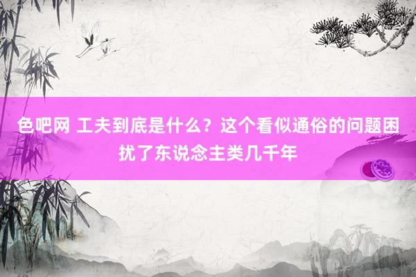 色吧网 工夫到底是什么？这个看似通俗的问题困扰了东说念主类几千年