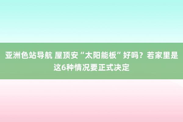 亚洲色站导航 屋顶安“太阳能板”好吗？若家里是这6种情况要正式决定