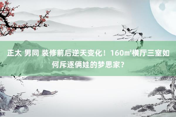 正太 男同 装修前后逆天变化！160㎡横厅三室如何斥逐俩娃的梦思家？