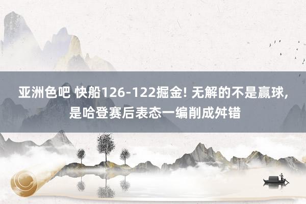 亚洲色吧 快船126-122掘金! 无解的不是赢球， 是哈登赛后表态一编削成舛错