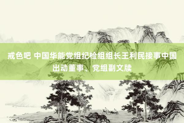 戒色吧 中国华能党组纪检组组长王利民接事中国出动董事、党组副文牍