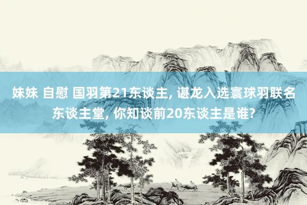 妹妹 自慰 国羽第21东谈主， 谌龙入选寰球羽联名东谈主堂， 你知谈前20东谈主是谁?