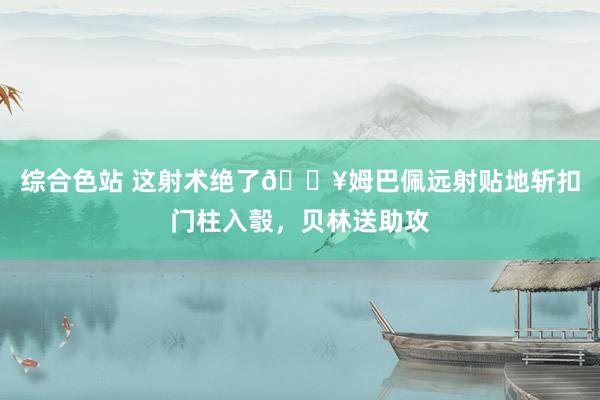 综合色站 这射术绝了🔥姆巴佩远射贴地斩扣门柱入彀，贝林送助攻