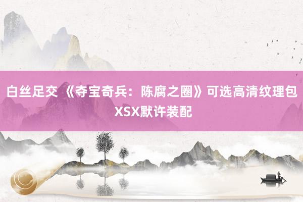 白丝足交 《夺宝奇兵:陈腐之圈》可选高清纹理包 XSX默许装配