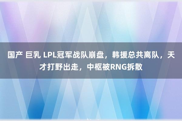 国产 巨乳 LPL冠军战队崩盘，韩援总共离队，天才打野出走，中枢被RNG拆散