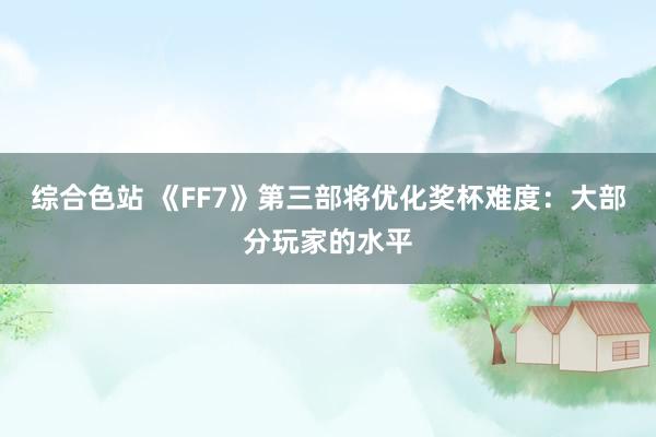 综合色站 《FF7》第三部将优化奖杯难度：大部分玩家的水平