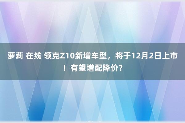 萝莉 在线 领克Z10新增车型，将于12月2日上市！有望增配降价？