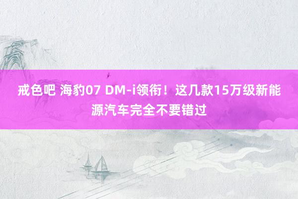 戒色吧 海豹07 DM-i领衔！这几款15万级新能源汽车完全不要错过