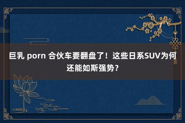 巨乳 porn 合伙车要翻盘了！这些日系SUV为何还能如斯强势？