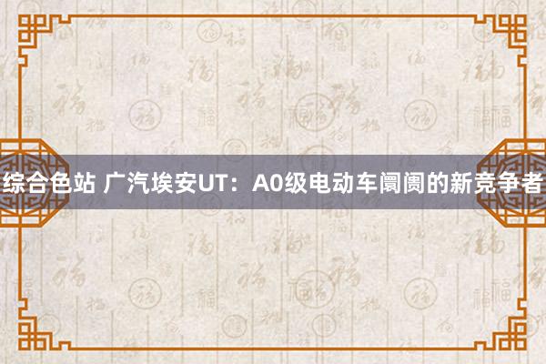 综合色站 广汽埃安UT：A0级电动车阛阓的新竞争者