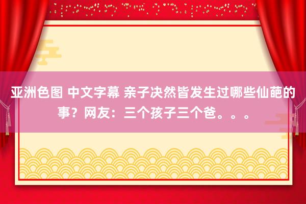 亚洲色图 中文字幕 亲子决然皆发生过哪些仙葩的事？网友：三个孩子三个爸。。。