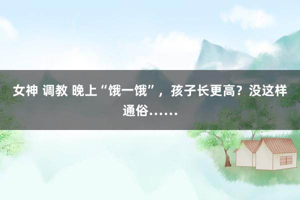 女神 调教 晚上“饿一饿”，孩子长更高？没这样通俗……