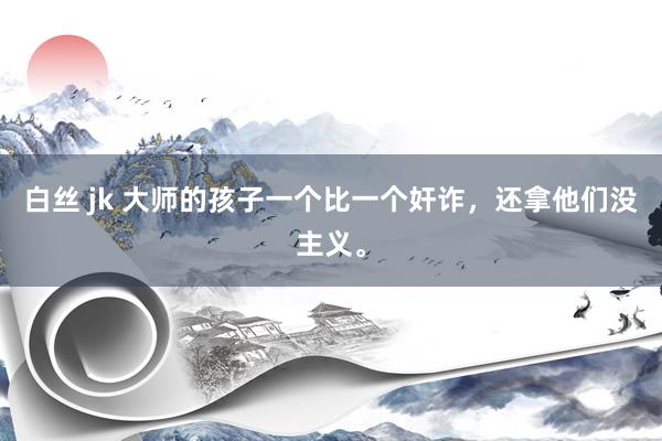白丝 jk 大师的孩子一个比一个奸诈，还拿他们没主义。