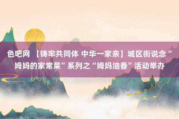色吧网 【铸牢共同体 中华一家亲】城区街说念“姆妈的家常菜”系列之“姆妈油香”活动举办