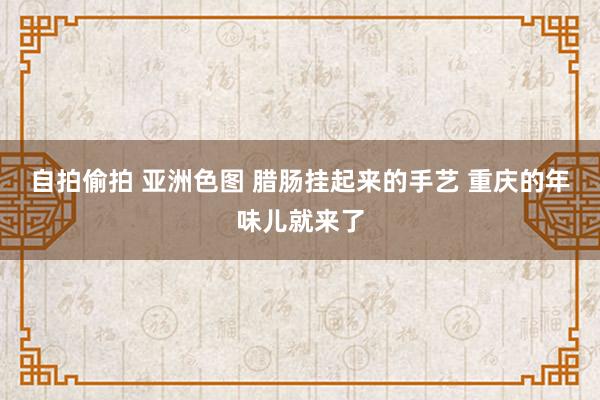 自拍偷拍 亚洲色图 腊肠挂起来的手艺 重庆的年味儿就来了