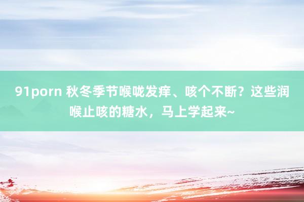 91porn 秋冬季节喉咙发痒、咳个不断？这些润喉止咳的糖水，马上学起来~