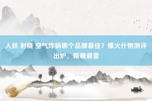 人妖 射精 空气炸锅哪个品牌最佳？爆火什物测评出炉，精确避雷
