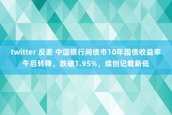 twitter 反差 中国银行间债市10年国债收益率午后转降，跌破1.95%，续创记载新低