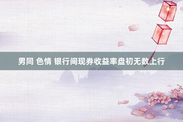 男同 色情 银行间现券收益率盘初无数上行