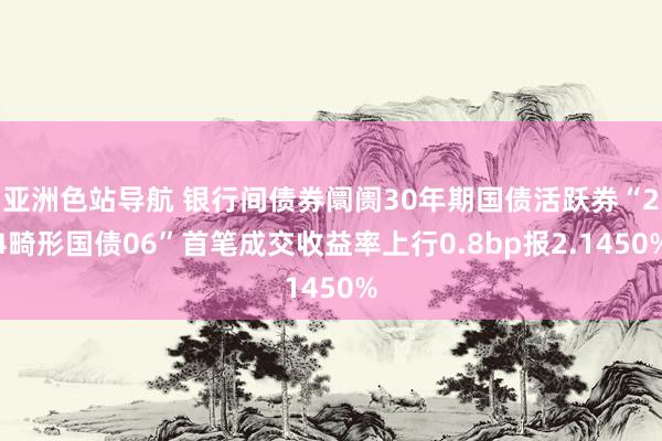 亚洲色站导航 银行间债券阛阓30年期国债活跃券“24畸形国债06”首笔成交收益率上行0.8bp报2.1450%
