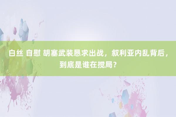 白丝 自慰 胡塞武装恳求出战，叙利亚内乱背后，到底是谁在搅局？