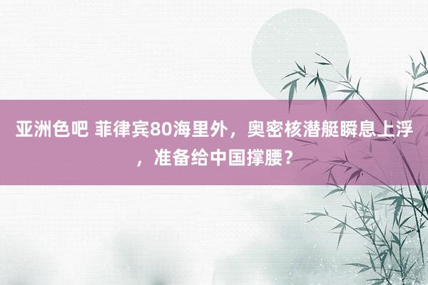 亚洲色吧 菲律宾80海里外，奥密核潜艇瞬息上浮，准备给中国撑腰？