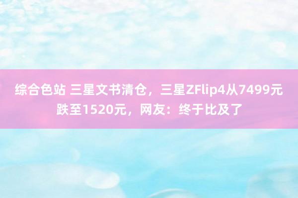 综合色站 三星文书清仓，三星ZFlip4从7499元跌至1520元，网友：终于比及了