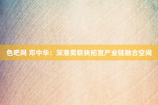 色吧网 邓中华：深港需联袂拓宽产业链融合空间