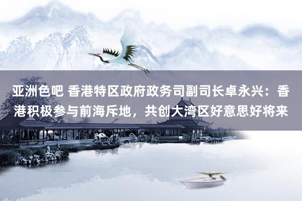 亚洲色吧 香港特区政府政务司副司长卓永兴：香港积极参与前海斥地，共创大湾区好意思好将来