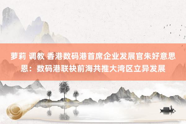 萝莉 调教 香港数码港首席企业发展官朱好意思恩：数码港联袂前海共推大湾区立异发展