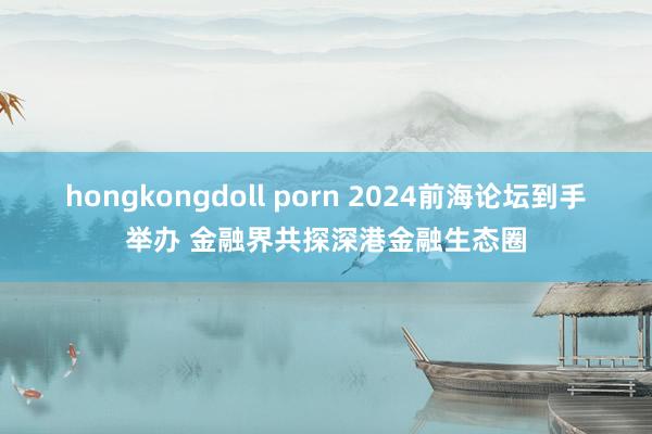 hongkongdoll porn 2024前海论坛到手举办 金融界共探深港金融生态圈