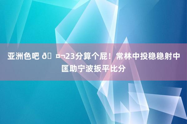 亚洲色吧 🤬23分算个屁！常林中投稳稳射中匡助宁波扳平比分