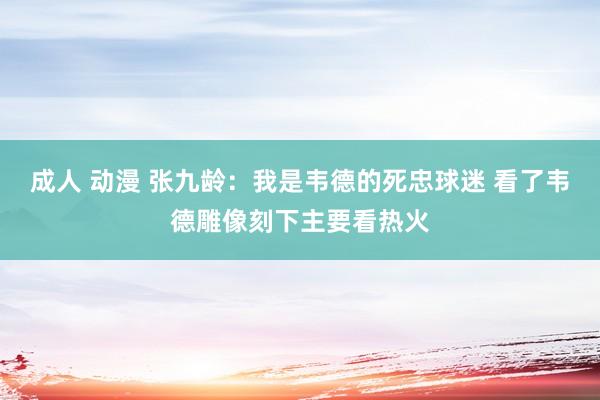 成人 动漫 张九龄：我是韦德的死忠球迷 看了韦德雕像刻下主要看热火