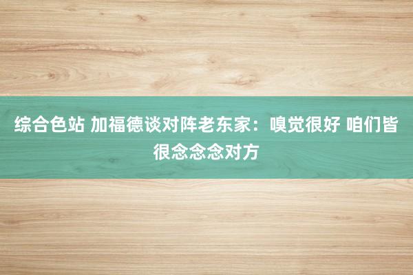 综合色站 加福德谈对阵老东家：嗅觉很好 咱们皆很念念念对方