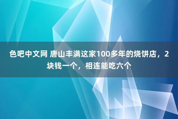 色吧中文网 唐山丰满这家100多年的烧饼店，2块钱一个，相连能吃六个