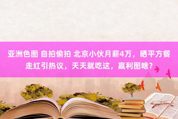 亚洲色图 自拍偷拍 北京小伙月薪4万，晒平方餐走红引热议，天天就吃这，赢利图啥？