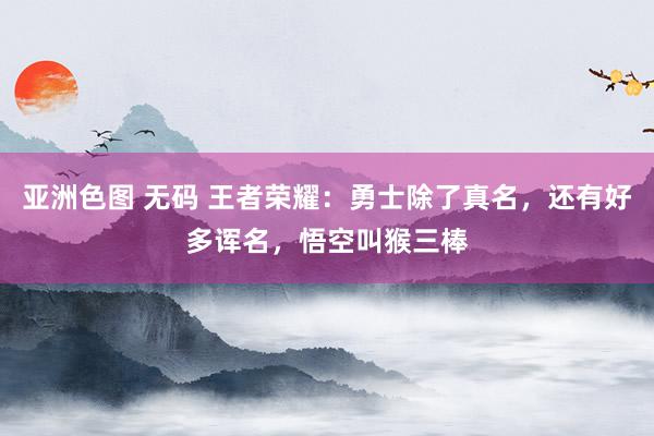 亚洲色图 无码 王者荣耀：勇士除了真名，还有好多诨名，悟空叫猴三棒