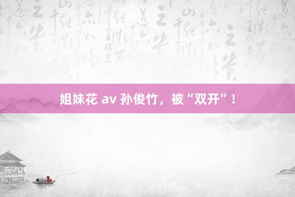 姐妹花 av 孙俊竹，被“双开”！