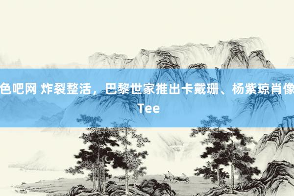 色吧网 炸裂整活，巴黎世家推出卡戴珊、杨紫琼肖像 Tee
