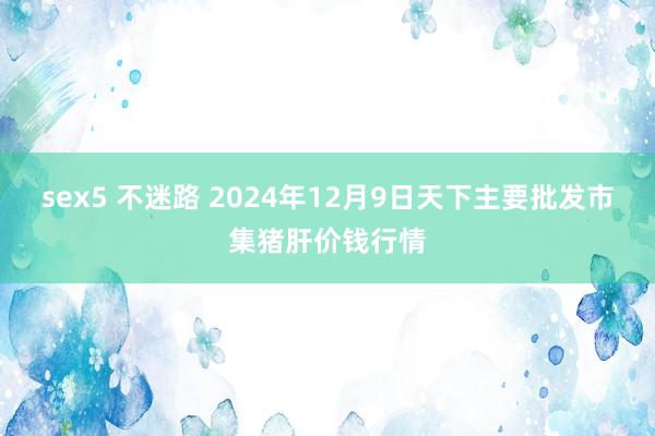 sex5 不迷路 2024年12月9日天下主要批发市集猪肝价钱行情