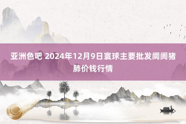 亚洲色吧 2024年12月9日寰球主要批发阛阓猪肺价钱行情