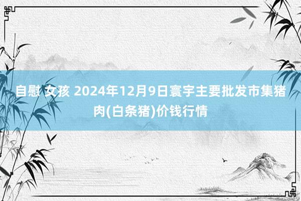 自慰 女孩 2024年12月9日寰宇主要批发市集猪肉(白条猪)价钱行情