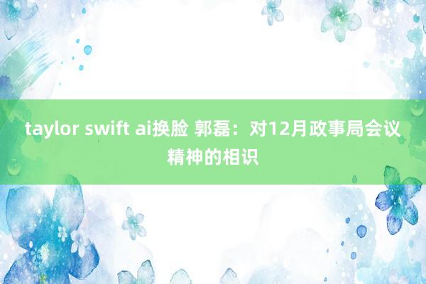 taylor swift ai换脸 郭磊：对12月政事局会议精神的相识