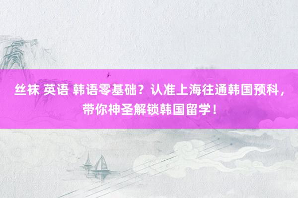 丝袜 英语 韩语零基础？认准上海往通韩国预科，带你神圣解锁韩国留学！