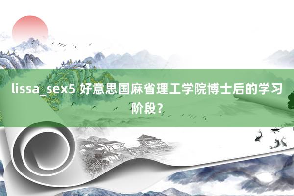 lissa_sex5 好意思国麻省理工学院博士后的学习阶段？
