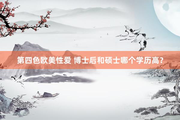 第四色欧美性爱 博士后和硕士哪个学历高？