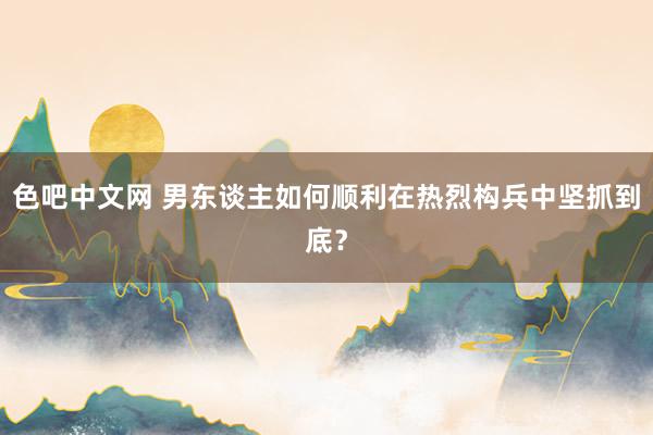 色吧中文网 男东谈主如何顺利在热烈构兵中坚抓到底？