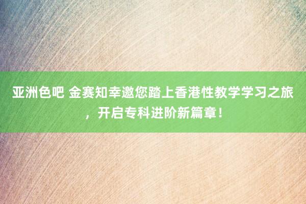 亚洲色吧 金赛知幸邀您踏上香港性教学学习之旅，开启专科进阶新篇章！